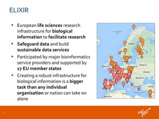 ELIXIR
• European life sciences research
infrastructure for biological
information to facilitate research
• Safeguard data and build
sustainable data services
• Participated by major bioinformatics
service providers and supported by
17 EU member states
• Creating a robust infrastructure for
biological information is a bigger
task than any individual
organisation or nation can take on
alone
3
 