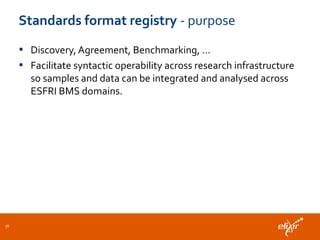 Standards format registry - purpose
• Discovery, Agreement, Benchmarking, …
• Facilitate syntactic operability across research infrastructure
so samples and data can be integrated and analysed across
ESFRI BMS domains.
36
 
