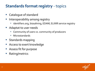 Standards format registry - topics
• Catalogue of standard
• Interoperability among registry
• identifiers.org, biosahring, EDAM, ELIXIR service registry
• Adaptat to user needs
• Community of users vs. community of producers
• Microstandards
• Standards mapping
• Access to exert knowledge
• Assess fit for purpose
• Rating/metrics
37
 