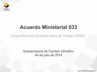 Acuerdo Ministerial 033
Octava Reunión Ordinaria Mesa de Trabajo REDD+
Subsecretaría de Cambio Climático
04 de julio de 2014
 