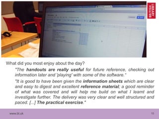 www.bl.uk 10
What did you most enjoy about the day?
"The handouts are really useful for future reference, checking out
information later and 'playing' with some of the software.“
"It is good to have been given the information sheets which are clear
and easy to digest and excellent reference material; a good reminder
of what was covered and will help me build on what I learnt and
investigate further. The delivery was very clear and well structured and
paced. [...] The practical exercise."
 