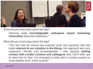 www.bl.uk 12
What did you most enjoy about the day?
"Hearing really knowledgeable colleagues impart interesting
information about the collections."
What did you most enjoy about the day?
"The fact that the trainer had practical skills and expertise that she
made relevant to our situation in the library. Her approach was very
supportive, friendly and knowledgeable. I also enjoyed making
contact with London curators and colleagues who I don't often get
to meet face to face. I've arranged to liaise with a London curator on
some dataset work, which is great."
 
