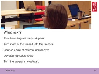 www.bl.uk 13
What next?
Reach out beyond early-adopters
Turn more of the trained into the trainers
Change angle of external perspective
Develop replicable toolkit
Turn the programme outward
 