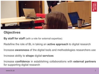 www.bl.uk 2
Objectives
By staff for staff (with a role for external expertise)
Redefine the role of BL in taking an active approach to digital research
Increase awareness of the digital tools and methodologies researchers use
Increase ability to shape digital services
Increase confidence in establishing collaborations with external partners
for supporting digital research
 