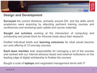 www.bl.uk 3
Design and Development
Surveyed the current literature, primarily around DH, and the skills which
academics were acquiring by attending pertinent training courses and
conferences and reviewing open syllabi and course materials
Sought out scholars working at the intersection of computing and
scholarship and joined them for informal chats about their research
Drafted individual briefs and learning outcomes for what would become
our core offering of 15 one-day courses.
Each team member took responsibility for managing a set of the courses
and worked with our internal advisory board and external institutions on the
leading edge of digital scholarship to finalise the courses
Bought a suite of laptops and negotiated management terms with IT
 