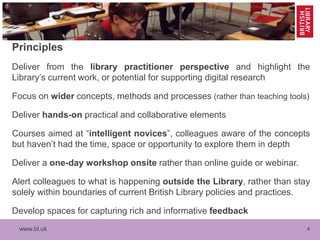 www.bl.uk 4
Principles
Deliver from the library practitioner perspective and highlight the
Library’s current work, or potential for supporting digital research
Focus on wider concepts, methods and processes (rather than teaching tools)
Deliver hands-on practical and collaborative elements
Courses aimed at “intelligent novices”, colleagues aware of the concepts
but haven’t had the time, space or opportunity to explore them in depth
Deliver a one-day workshop onsite rather than online guide or webinar.
Alert colleagues to what is happening outside the Library, rather than stay
solely within boundaries of current British Library policies and practices.
Develop spaces for capturing rich and informative feedback
 