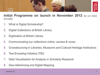www.bl.uk 5
Initial Programme on launch in November 2012 (to run twice
annually)
1. What is Digital Scholarship?
2. Digital Collections at British Library
3. Digitisation at British Library
4. Communicating our collections online: access & reuse
5. Crowdsourcing in Libraries, Museums and Cultural Heritage Institutions
6. Text Encoding Initiative (TEI)
7. Data Visualisation for Analysis in Scholarly Research
8. Geo-referencing and Digital Mapping
 
