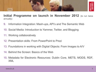 www.bl.uk 6
Initial Programme on launch in November 2012 (to run twice
annually)
9. Information Integration: Mash-ups, API’s and The Semantic Web
10. Social Media: Introduction to Yammer, Twitter, and Blogging
11. Working collaboratively
12. Presentation skills: From PowerPoint to Prezi
13. Foundations in working with Digital Objects: From Images to A/V
14. Behind the Screen: Basics of the Web
15. Metadata for Electronic Resources: Dublin Core, METS, MODS, RDF,
XML
 