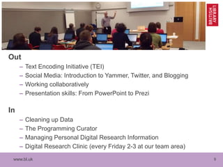 www.bl.uk 9
Out
– Text Encoding Initiative (TEI)
– Social Media: Introduction to Yammer, Twitter, and Blogging
– Working collaboratively
– Presentation skills: From PowerPoint to Prezi
In
– Cleaning up Data
– The Programming Curator
– Managing Personal Digital Research Information
– Digital Research Clinic (every Friday 2-3 at our team area)
 