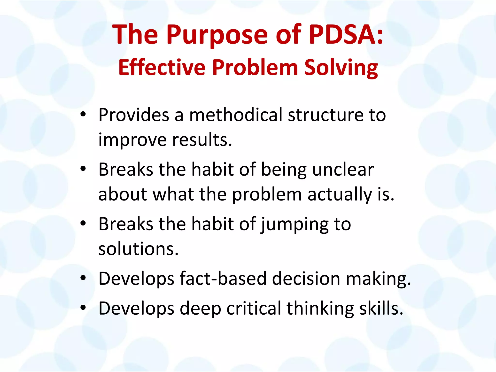 © 2014 The Karen Martin Group, Inc. 11
The Purpose of PDSA:
Effective Problem Solving
• Provides a methodical structure to
improve results.
• Breaks the habit of being unclear
about what the problem actually is.
• Breaks the habit of jumping to
solutions.
• Develops fact-based decision making.
• Develops deep critical thinking skills.
 
