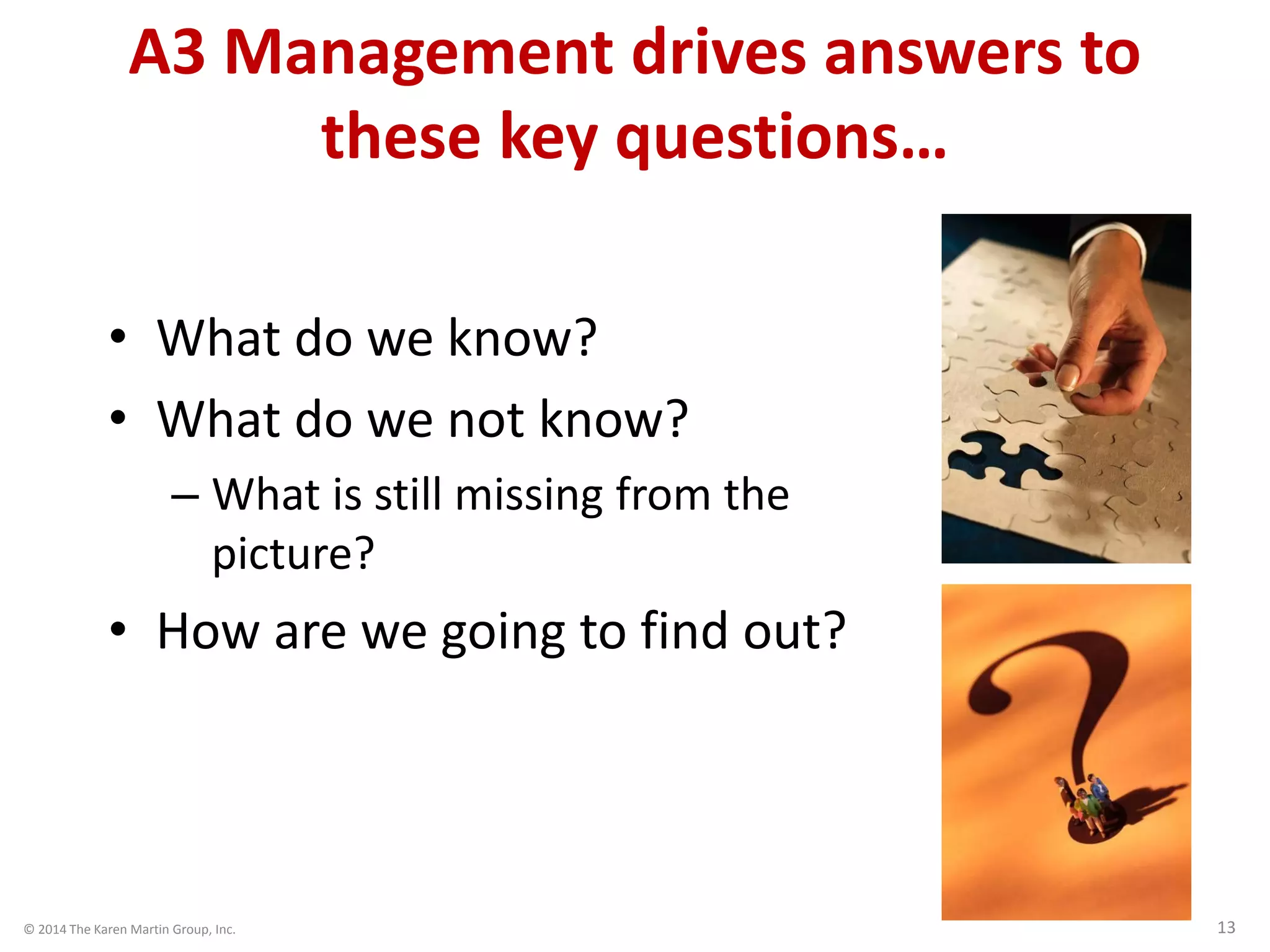 © 2014 The Karen Martin Group, Inc. 13
A3 Management drives answers to
these key questions…
• What do we know?
• What do we not know?
– What is still missing from the
picture?
• How are we going to find out?
 