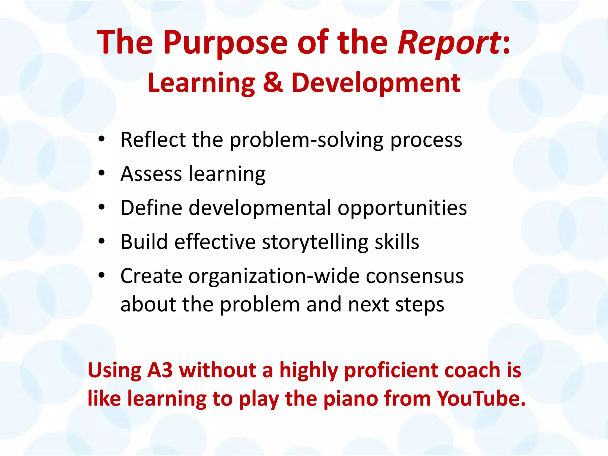 © 2014 The Karen Martin Group, Inc. 18
The Purpose of the Report:
Learning & Development
• Reflect the problem-solving process
• Assess learning
• Define developmental opportunities
• Build effective storytelling skills
• Create organization-wide consensus
about the problem and next steps
Using A3 without a highly proficient coach is
like learning to play the piano from YouTube.
 