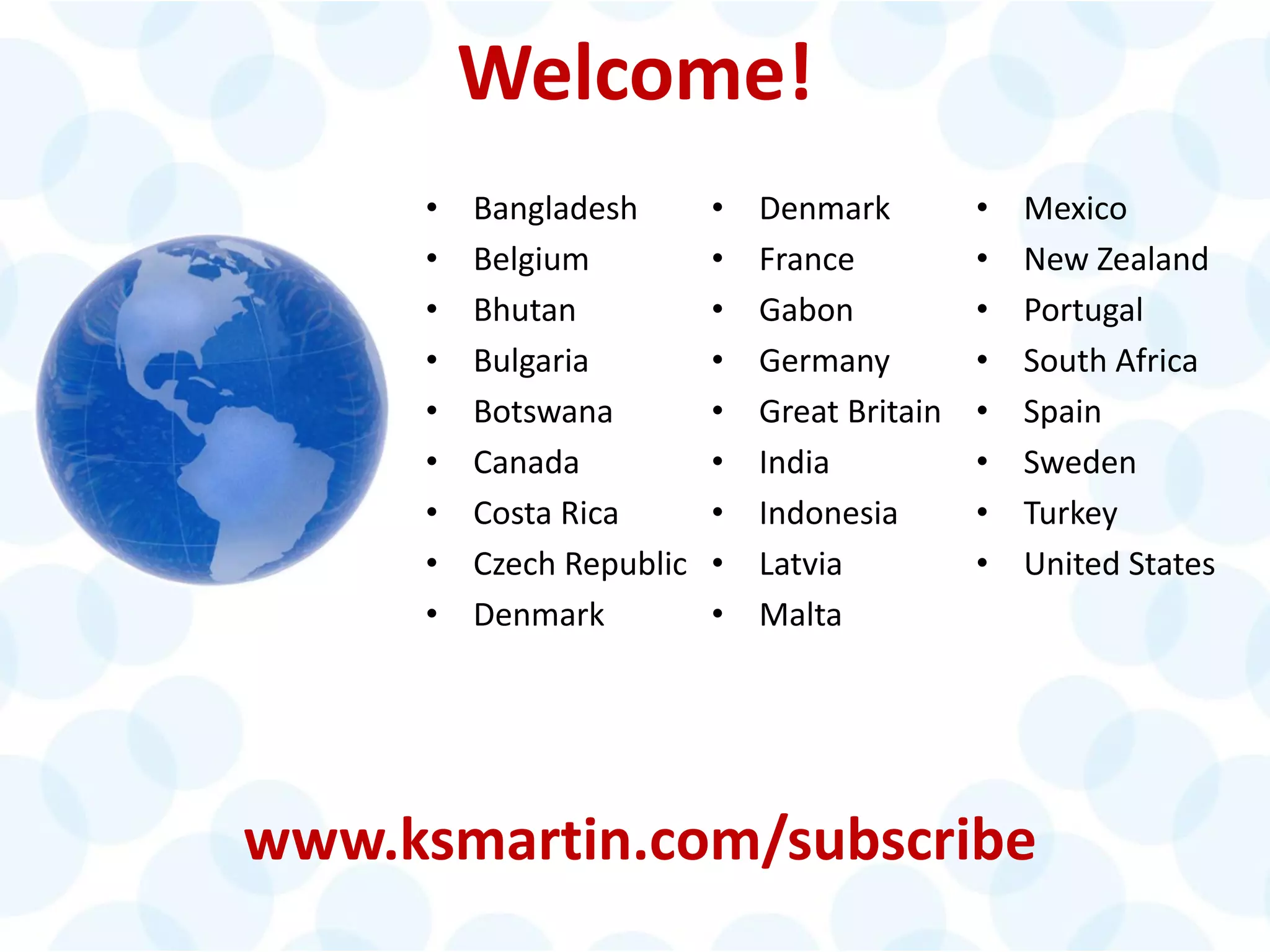 Welcome!
• Denmark
• France
• Gabon
• Germany
• Great Britain
• India
• Indonesia
• Latvia
• Malta
• Mexico
• New Zealand
• Portugal
• South Africa
• Spain
• Sweden
• Turkey
• United States
www.ksmartin.com/subscribe
• Bangladesh
• Belgium
• Bhutan
• Bulgaria
• Botswana
• Canada
• Costa Rica
• Czech Republic
• Denmark
 