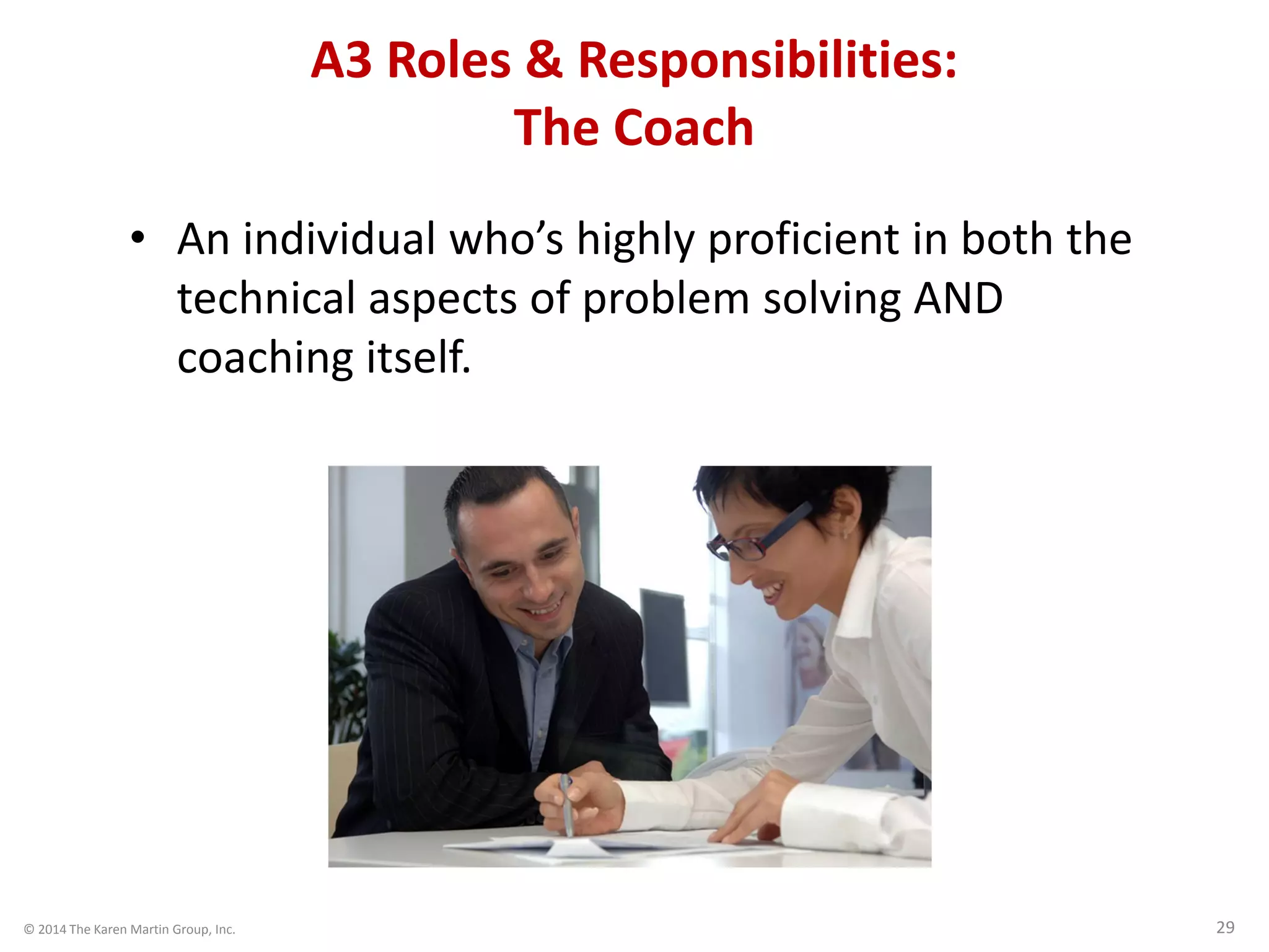 © 2014 The Karen Martin Group, Inc. 29
A3 Roles & Responsibilities:
The Coach
• An individual who’s highly proficient in both the
technical aspects of problem solving AND
coaching itself.
 