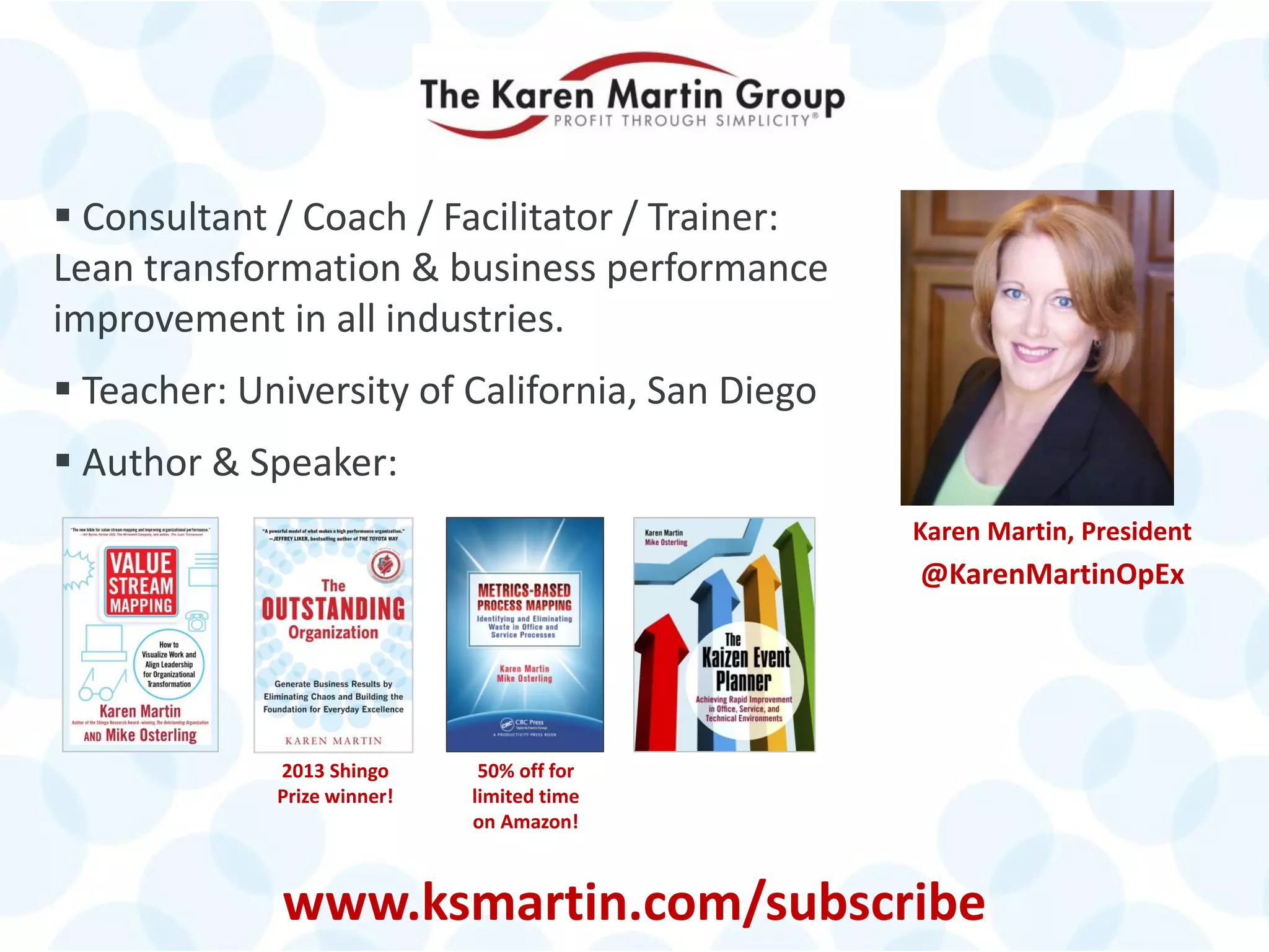© 2014 The Karen Martin Group, Inc. 3
 Consultant / Coach / Facilitator / Trainer:
Lean transformation & business performance
improvement in all industries.
 Teacher: University of California, San Diego
 Author & Speaker:
Karen Martin, President
@KarenMartinOpEx
2013 Shingo
Prize winner!
www.ksmartin.com/subscribe
50% off for
limited time
on Amazon!
 