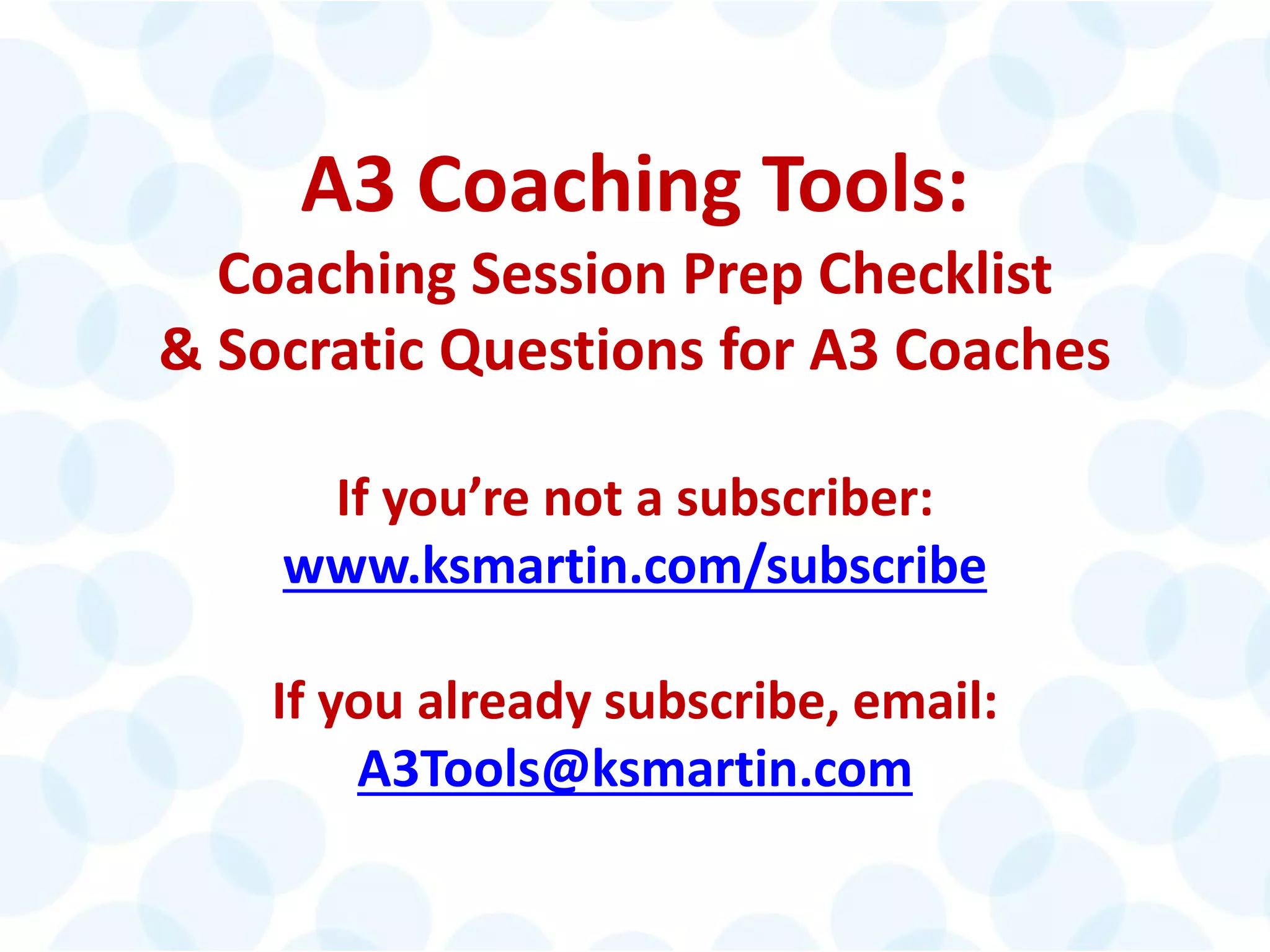 © 2014 The Karen Martin Group, Inc. 32
A3 Coaching Tools:
Coaching Session Prep Checklist
& Socratic Questions for A3 Coaches
If you’re not a subscriber:
www.ksmartin.com/subscribe
If you already subscribe, email:
A3Tools@ksmartin.com
 