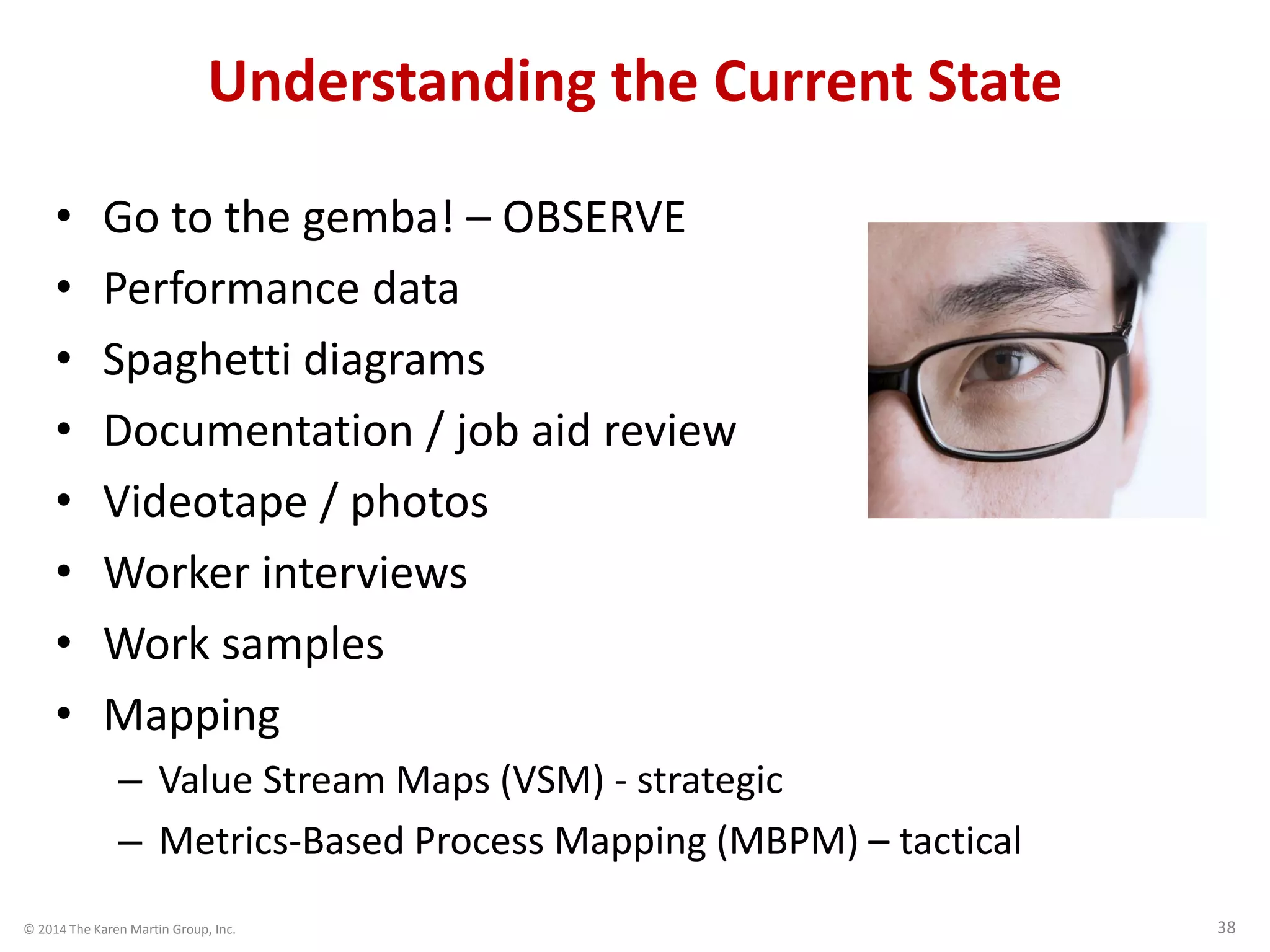 © 2014 The Karen Martin Group, Inc. 38
Understanding the Current State
• Go to the gemba! – OBSERVE
• Performance data
• Spaghetti diagrams
• Documentation / job aid review
• Videotape / photos
• Worker interviews
• Work samples
• Mapping
– Value Stream Maps (VSM) - strategic
– Metrics-Based Process Mapping (MBPM) – tactical
 