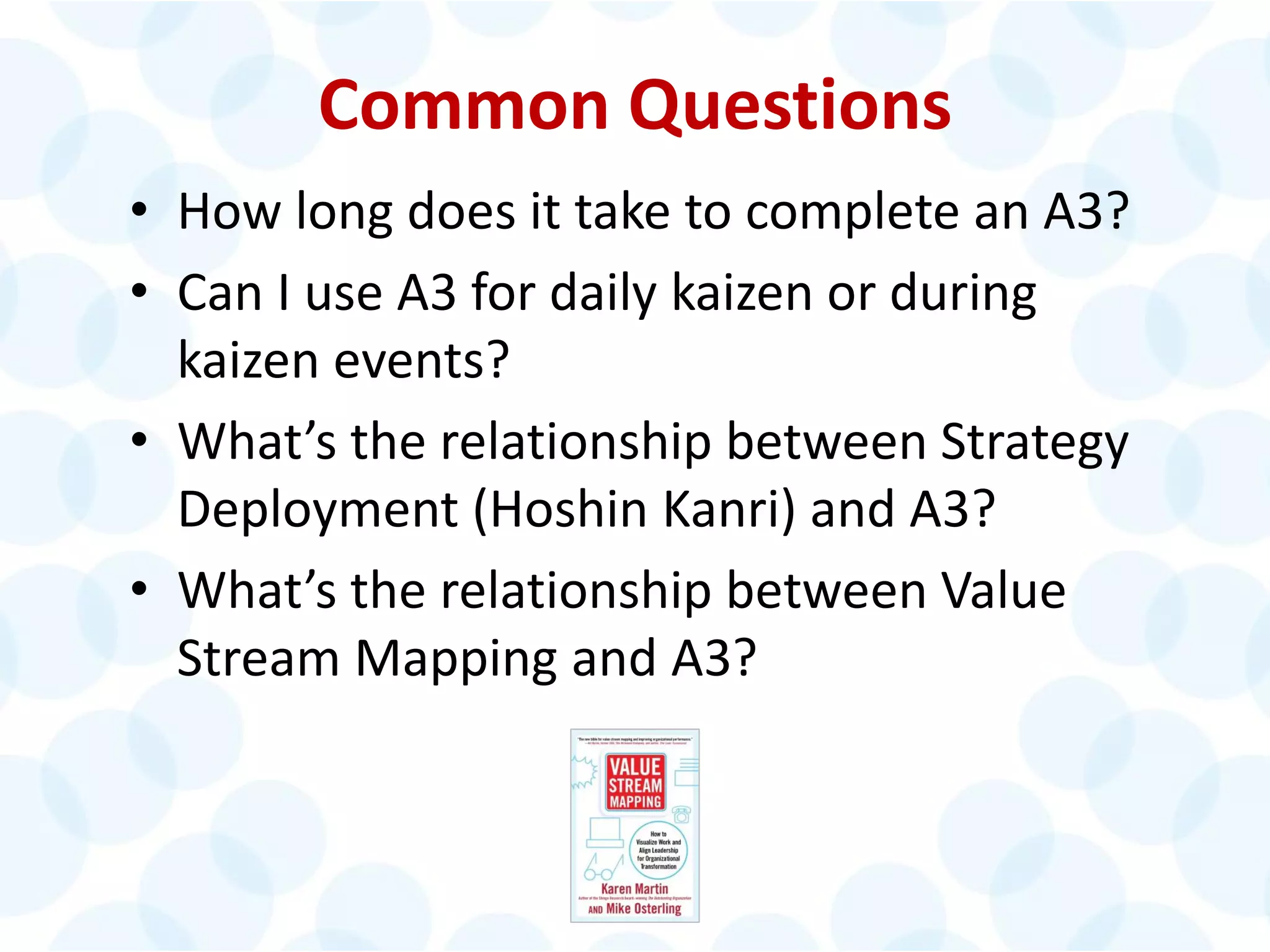 © 2014 The Karen Martin Group, Inc. 40
Common Questions
• How long does it take to complete an A3?
• Can I use A3 for daily kaizen or during
kaizen events?
• What’s the relationship between Strategy
Deployment (Hoshin Kanri) and A3?
• What’s the relationship between Value
Stream Mapping and A3?
 