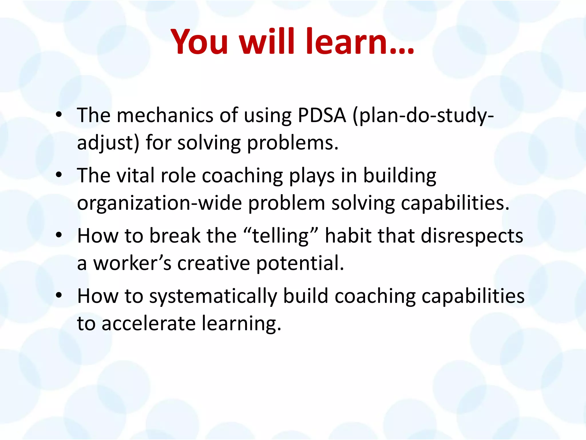 © 2014 The Karen Martin Group, Inc. 6
You will learn…
• The mechanics of using PDSA (plan-do-study-
adjust) for solving problems.
• The vital role coaching plays in building
organization-wide problem solving capabilities.
• How to break the “telling” habit that disrespects
a worker’s creative potential.
• How to systematically build coaching capabilities
to accelerate learning.
 