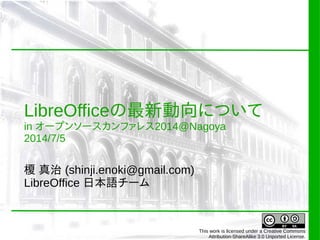 LibreOfficeの最新動向について
in オープンソースカンファレス2014@Nagoya
2014/7/5
榎 真治 (shinji.enoki@gmail.com)
LibreOffice 日本語チーム
This work is licensed under a Creative Commons
Attribution-ShareAlike 3.0 Unported License.
 
