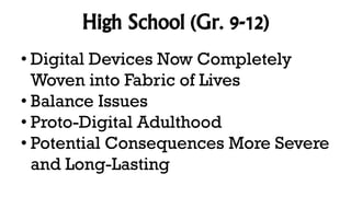 High School (Gr. 9-12)
• Digital Devices Now Completely
Woven into Fabric of Lives
• Balance Issues
• Proto-Digital Adulthood
• Potential Consequences More Severe
and Long-Lasting
 