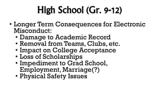 High School (Gr. 9-12)
• Longer Term Consequences for Electronic
Misconduct:
• Damage to Academic Record
• Removal from Teams, Clubs, etc.
• Impact on College Acceptance
• Loss of Scholarships
• Impediment to Grad School,
Employment, Marriage(?)
• Physical Safety Issues
 