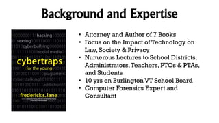 Background and Expertise
• Attorney and Author of 7 Books
• Focus on the Impact of Technology on
Law, Society & Privacy
• Numerous Lectures to School Districts,
Administrators,Teachers, PTOs & PTAs,
and Students
• 10 yrs on Burlington VT School Board
• Computer Forensics Expert and
Consultant
 