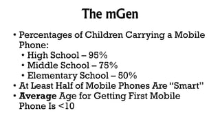 The mGen
• Percentages of Children Carrying a Mobile
Phone:
• High School – 95%
• Middle School – 75%
• Elementary School – 50%
• At Least Half of Mobile Phones Are “Smart”
• Average Age for Getting First Mobile
Phone Is <10
 