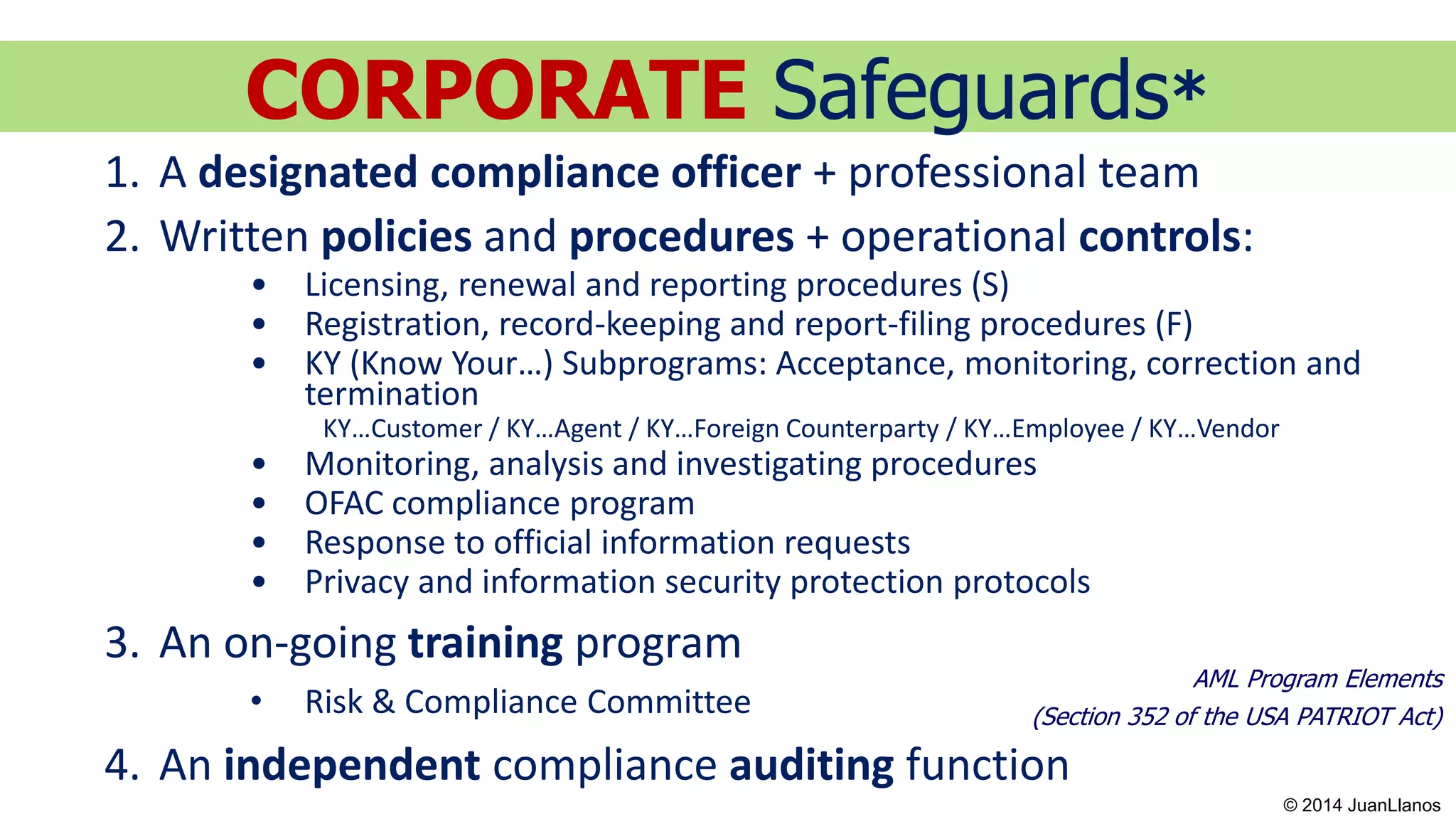 AML Program Elements
(Section 352 of the USA PATRIOT Act)
1. A designated compliance officer + professional team
2. Written policies and procedures + operational controls:
• Licensing, renewal and reporting procedures (S)
• Registration, record-keeping and report-filing procedures (F)
• KY (Know Your…) Subprograms: Acceptance, monitoring, correction and
termination
KY…Customer / KY…Agent / KY…Foreign Counterparty / KY…Employee / KY…Vendor
• Monitoring, analysis and investigating procedures
• OFAC compliance program
• Response to official information requests
• Privacy and information security protection protocols
3. An on-going training program
• Risk & Compliance Committee
4. An independent compliance auditing function
CORPORATE Safeguards*
© 2014 JuanLlanos
 