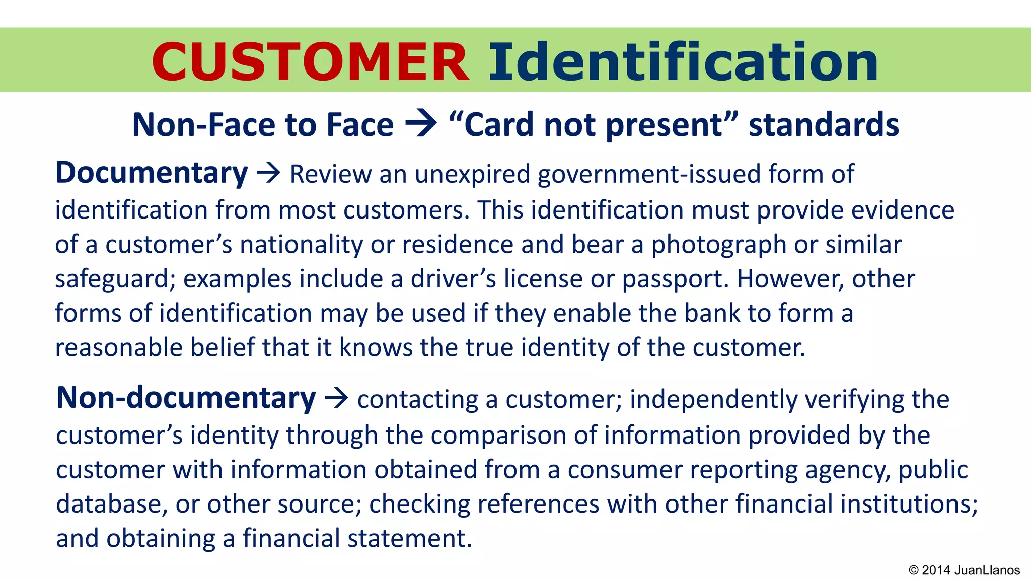 CUSTOMER Identification
Non-Face to Face  “Card not present” standards
Non-documentary  contacting a customer; independently verifying the
customer’s identity through the comparison of information provided by the
customer with information obtained from a consumer reporting agency, public
database, or other source; checking references with other financial institutions;
and obtaining a financial statement.
Documentary  Review an unexpired government-issued form of
identification from most customers. This identification must provide evidence
of a customer’s nationality or residence and bear a photograph or similar
safeguard; examples include a driver’s license or passport. However, other
forms of identification may be used if they enable the bank to form a
reasonable belief that it knows the true identity of the customer.
© 2014 JuanLlanos
 