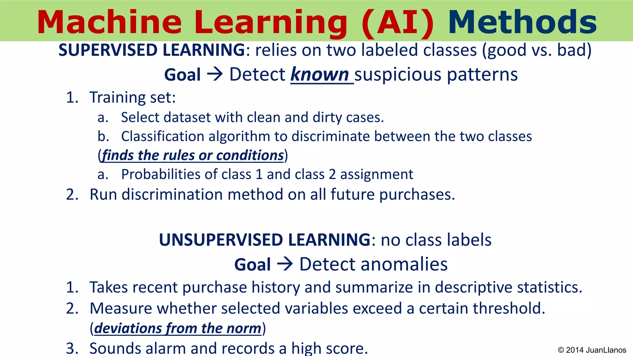 © 2013 Juan Llanos
Machine Learning (AI) Methods
SUPERVISED LEARNING: relies on two labeled classes (good vs. bad)
Goal  Detect known suspicious patterns
1. Training set:
a. Select dataset with clean and dirty cases.
b. Classification algorithm to discriminate between the two classes
(finds the rules or conditions)
a. Probabilities of class 1 and class 2 assignment
2. Run discrimination method on all future purchases.
UNSUPERVISED LEARNING: no class labels
Goal  Detect anomalies
1. Takes recent purchase history and summarize in descriptive statistics.
2. Measure whether selected variables exceed a certain threshold.
(deviations from the norm)
3. Sounds alarm and records a high score. © 2014 JuanLlanos
 