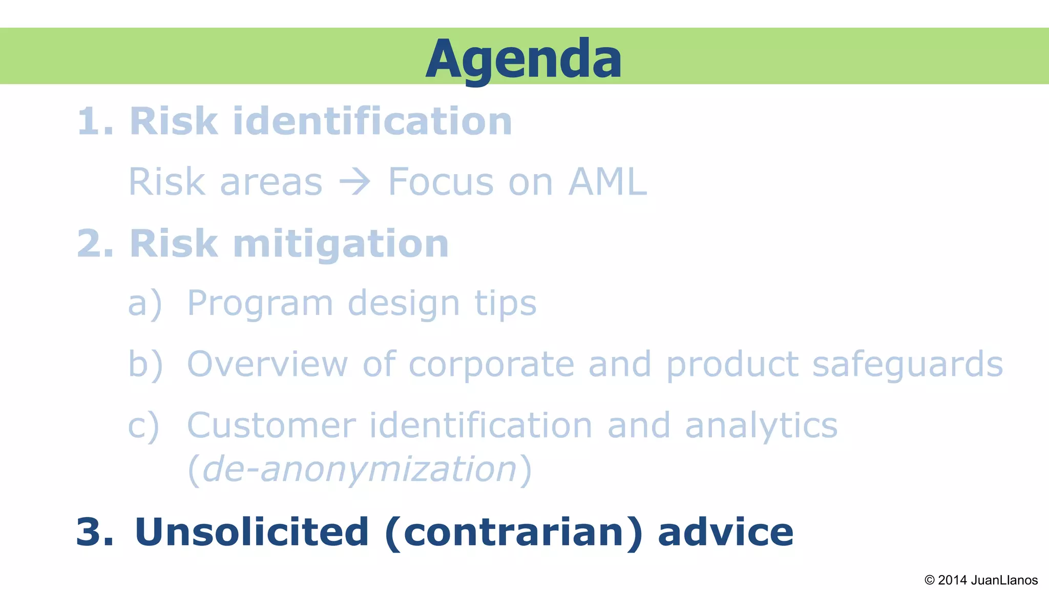 Agenda
1. Risk identification
Risk areas  Focus on AML
2. Risk mitigation
a) Program design tips
b) Overview of corporate and product safeguards
c) Customer identification and analytics
(de-anonymization)
3. Unsolicited (contrarian) advice
© 2014 JuanLlanos
 