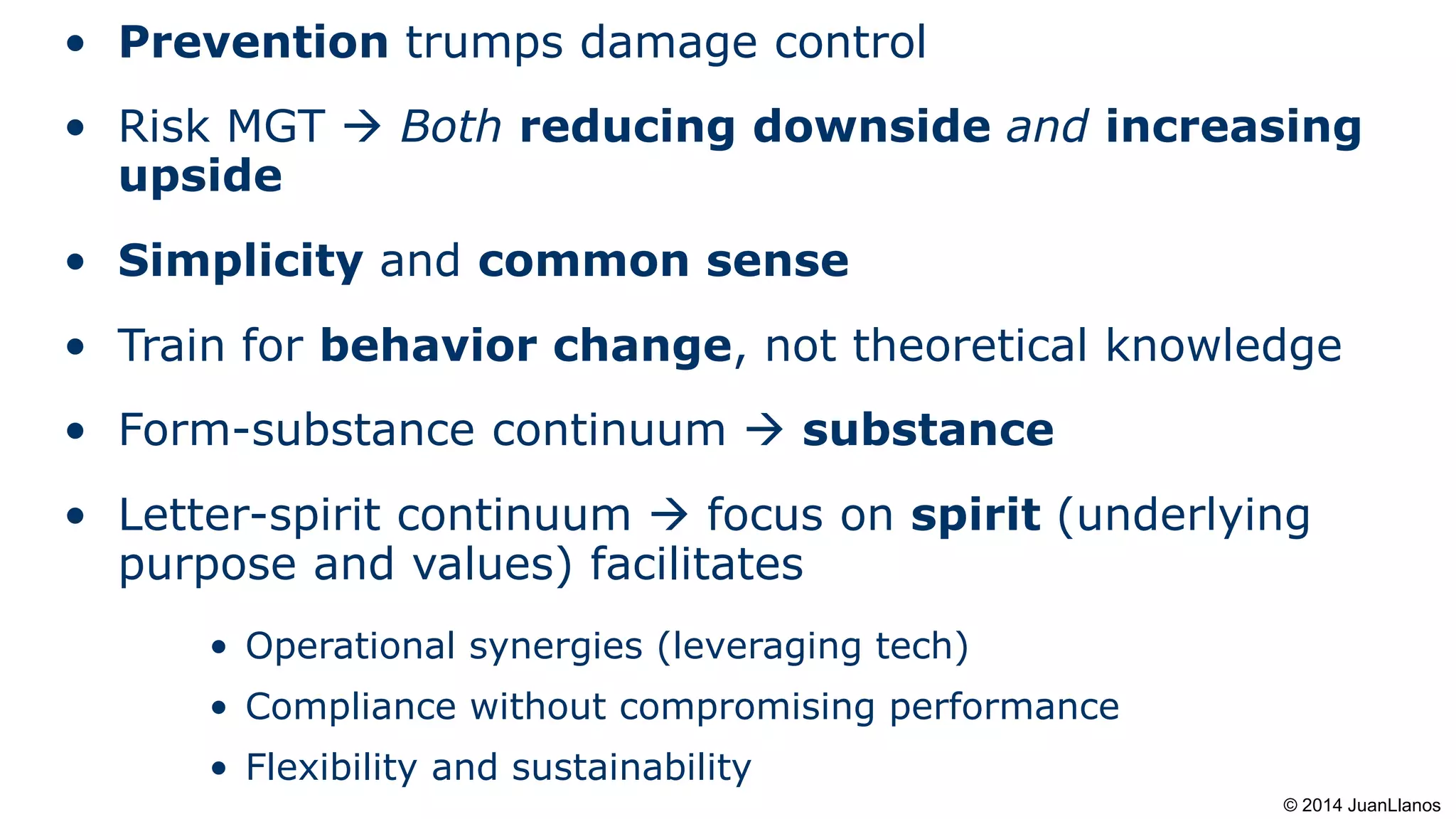 • Prevention trumps damage control
• Risk MGT  Both reducing downside and increasing
upside
• Simplicity and common sense
• Train for behavior change, not theoretical knowledge
• Form-substance continuum  substance
• Letter-spirit continuum  focus on spirit (underlying
purpose and values) facilitates
• Operational synergies (leveraging tech)
• Compliance without compromising performance
• Flexibility and sustainability
© 2014 JuanLlanos
 
