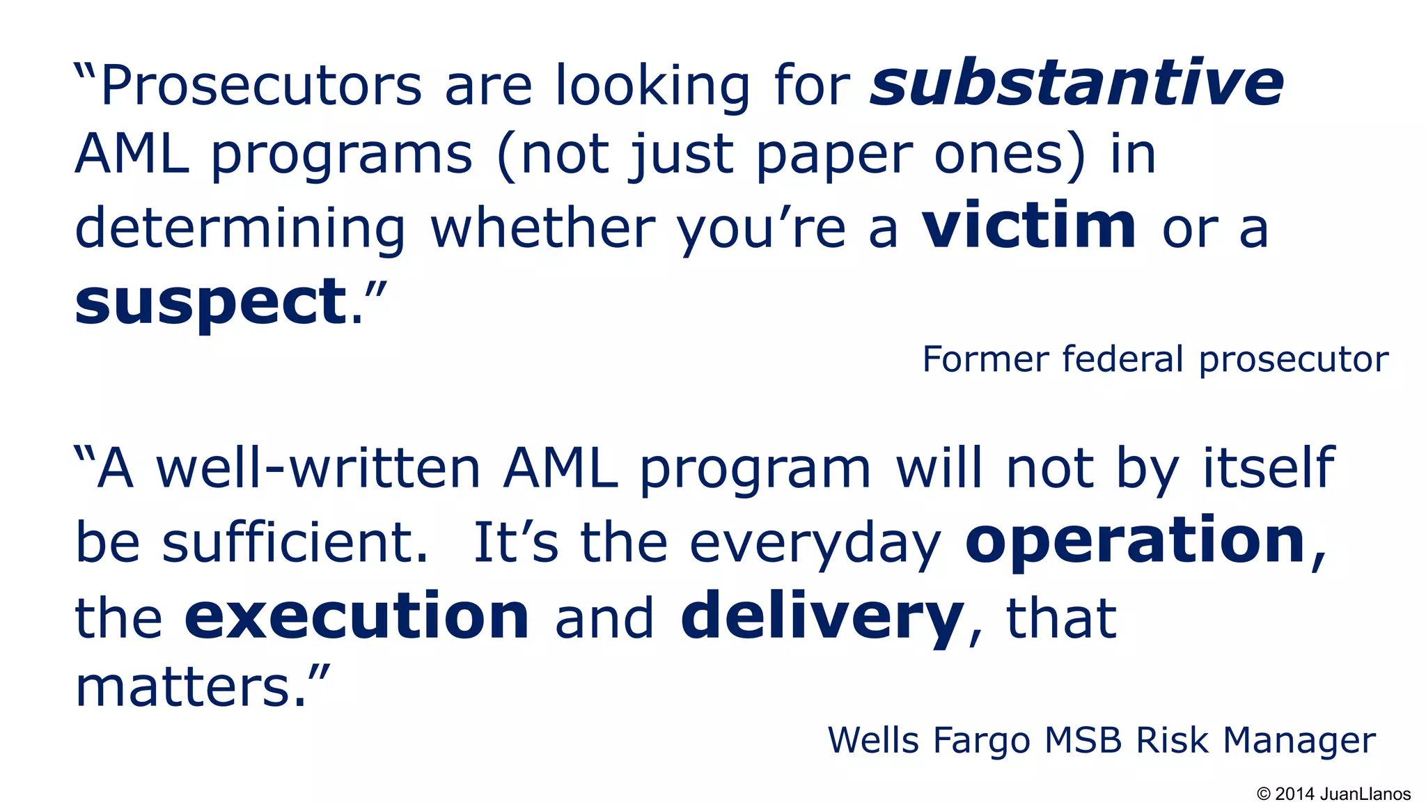 “Prosecutors are looking for substantive
AML programs (not just paper ones) in
determining whether you’re a victim or a
suspect.”
Former federal prosecutor
“A well-written AML program will not by itself
be sufficient. It’s the everyday operation,
the execution and delivery, that
matters.”
Wells Fargo MSB Risk Manager
© 2014 JuanLlanos
 