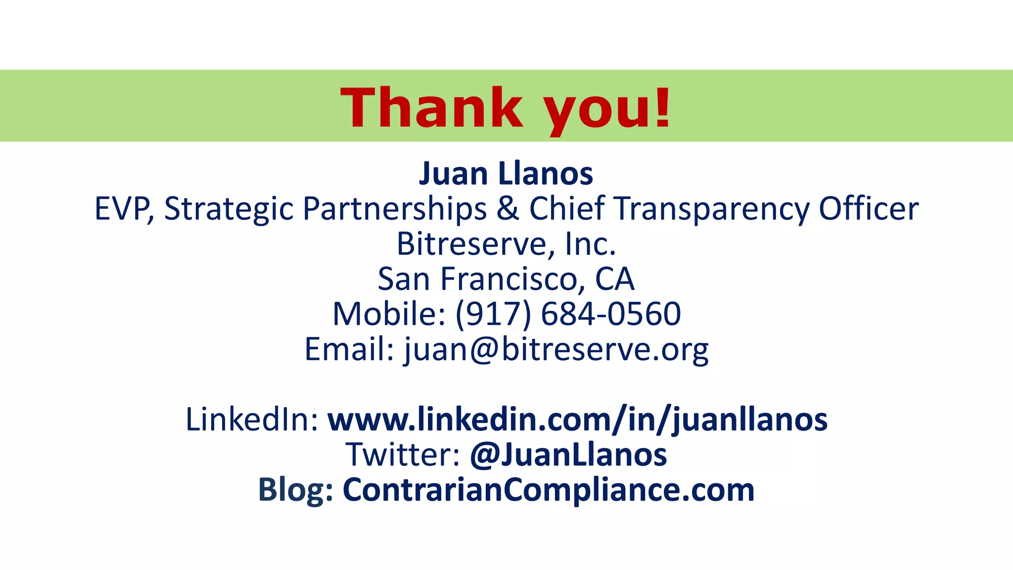 © 2014 Juan Llanos
Juan Llanos
EVP, Strategic Partnerships & Chief Transparency Officer
Bitreserve, Inc.
San Francisco, CA
Mobile: (917) 684-0560
Email: juan@bitreserve.org
LinkedIn: www.linkedin.com/in/juanllanos
Twitter: @JuanLlanos
Blog: ContrarianCompliance.com
Thank you!
 