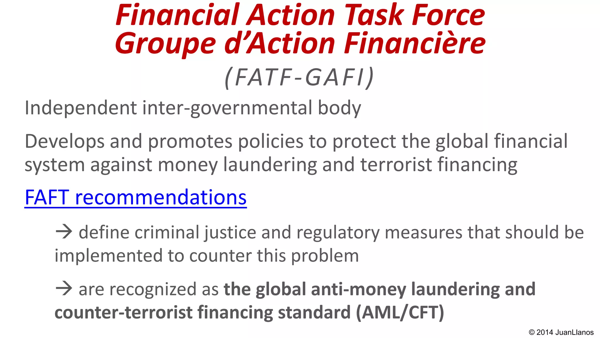 Financial Action Task Force
Groupe d’Action Financière
(FATF-GAFI)
Independent inter-governmental body
Develops and promotes policies to protect the global financial
system against money laundering and terrorist financing
FAFT recommendations
 define criminal justice and regulatory measures that should be
implemented to counter this problem
 are recognized as the global anti-money laundering and
counter-terrorist financing standard (AML/CFT)
© 2014 JuanLlanos
 