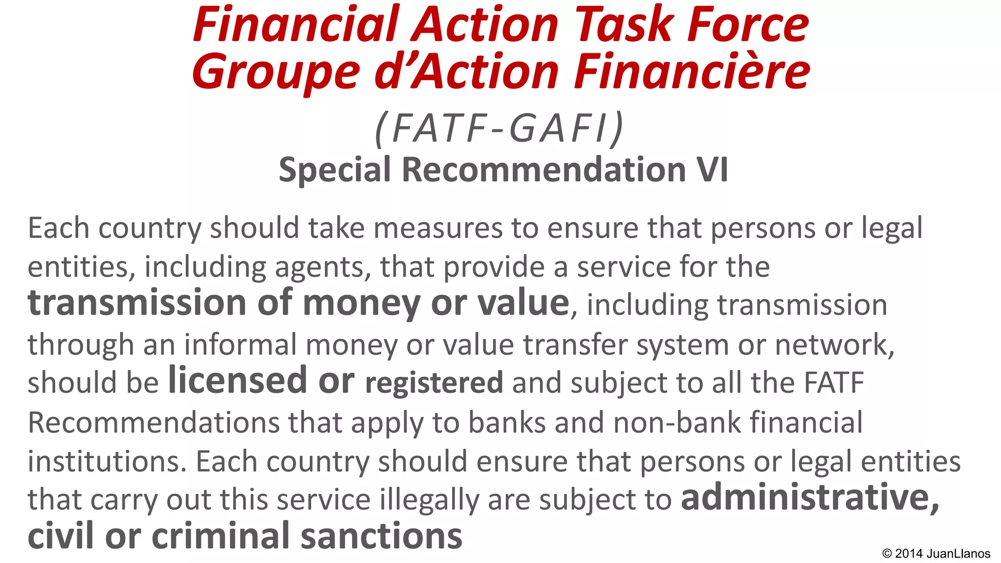 Special Recommendation VI
Each country should take measures to ensure that persons or legal
entities, including agents, that provide a service for the
transmission of money or value, including transmission
through an informal money or value transfer system or network,
should be licensed or registered and subject to all the FATF
Recommendations that apply to banks and non-bank financial
institutions. Each country should ensure that persons or legal entities
that carry out this service illegally are subject to administrative,
civil or criminal sanctions
Financial Action Task Force
Groupe d’Action Financière
(FATF-GAFI)
© 2014 JuanLlanos
 