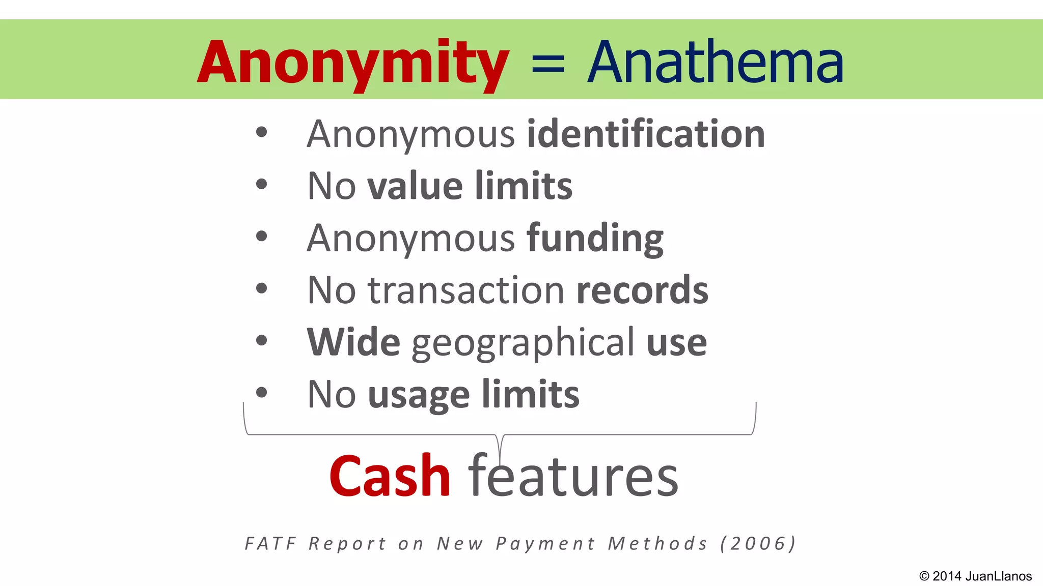 Anonymity = Anathema
• Anonymous identification
• No value limits
• Anonymous funding
• No transaction records
• Wide geographical use
• No usage limits
Cash features
F AT F R e p o r t o n N e w P a y m e n t M e t h o d s ( 2 0 0 6 )
© 2014 JuanLlanos
 