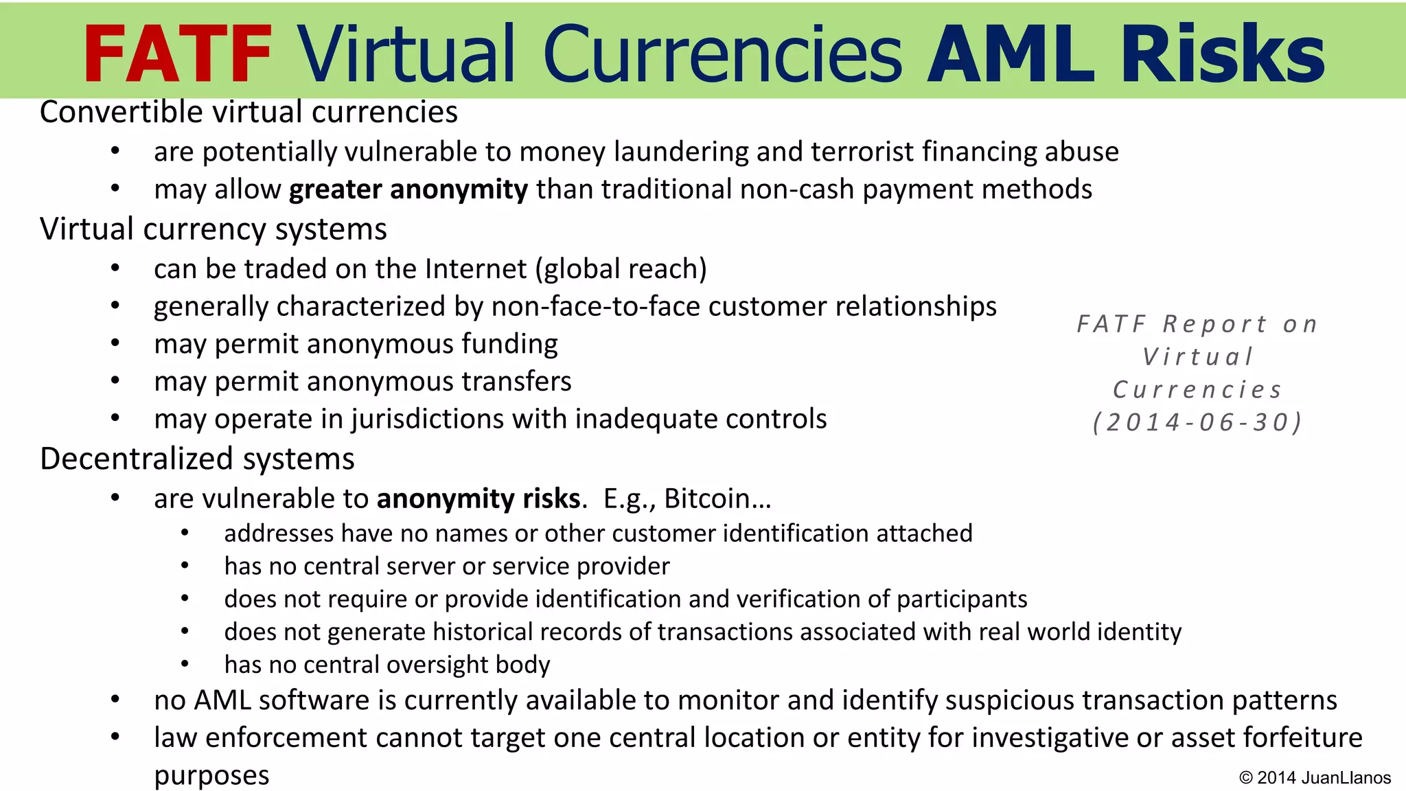 FATF Virtual Currencies AML Risks
F AT F R e p o r t o n
V i r t u a l
C u r r e n c i e s
( 2 0 1 4 - 0 6 - 3 0 )
Convertible virtual currencies
• are potentially vulnerable to money laundering and terrorist financing abuse
• may allow greater anonymity than traditional non-cash payment methods
Virtual currency systems
• can be traded on the Internet (global reach)
• generally characterized by non-face-to-face customer relationships
• may permit anonymous funding
• may permit anonymous transfers
• may operate in jurisdictions with inadequate controls
Decentralized systems
• are vulnerable to anonymity risks. E.g., Bitcoin…
• addresses have no names or other customer identification attached
• has no central server or service provider
• does not require or provide identification and verification of participants
• does not generate historical records of transactions associated with real world identity
• has no central oversight body
• no AML software is currently available to monitor and identify suspicious transaction patterns
• law enforcement cannot target one central location or entity for investigative or asset forfeiture
purposes © 2014 JuanLlanos
 