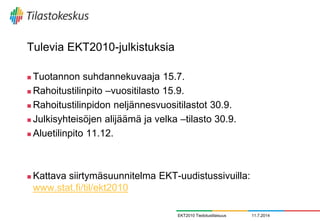 Tulevia EKT2010-julkistuksia
 Tuotannon suhdannekuvaaja 15.7.
 Rahoitustilinpito –vuositilasto 15.9.
 Rahoitustilinpidon neljännesvuositilastot 30.9.
 Julkisyhteisöjen alijäämä ja velka –tilasto 30.9.
 Aluetilinpito 11.12.
 Kattava siirtymäsuunnitelma EKT-uudistussivuilla:
www.stat.fi/til/ekt2010
11.7.2014EKT2010 Tiedotustilaisuus
 