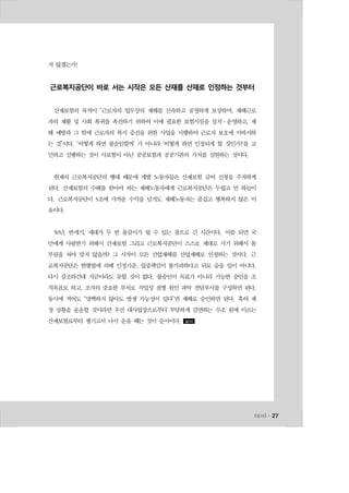 l일터l ․ 27
지 않겠는가!
근로복지공단이 바로 서는 시작은 모든 산재를 산재로 인정하는 것부터
산재보험의 목적이 “근로자의 업무상의 재해를 신속하고 공정하게 보상하며, 재해근로
자의 재활 및 사회 복귀를 촉진하기 위하여 이에 필요한 보험시설을 설치·운영하고, 재
해 예방과 그 밖에 근로자의 복지 증진을 위한 사업을 시행하여 근로자 보호에 이바지하
는 것”이다. ‘어떻게 하면 불승인할까’ 가 아니라 ‘어떻게 하면 인정되게 할 것인가?’를 고
민하고 실행하는 것이 사보험이 아닌 공공보험과 공공기관의 가치를 실현하는 것이다.
현재의 근로복지공단의 행태 때문에 개별 노동자들은 산재보험 급여 신청을 주저하게
된다. 산재보험의 수혜를 받아야 하는 재해노동자에게 근로복지공단은 두렵고 먼 하늘이
다. 근로복지공단이 5조에 가까운 수익을 남겨도 재해노동자는 즐겁고 행복하지 않은 이
유이다.
50년, 반세기, 세대가 두 번 물갈이가 될 수 있는 참으로 긴 시간이다. 이쯤 되면 국
민에게 사랑받기 위해서 산재보험 그리고 근로복지공단이 스스로 제대로 서기 위해서 몸
부림을 쳐야 맞지 않을까? 그 시작이 모든 산업재해를 산업재해로 인정하는 것이다. 근
로복지공단은 현행법에 의해 인정기준, 입증책임이 불가피하다고 뒤로 숨을 일이 아니다.
다시 강조하건대 지금이라도 못할 것이 없다. 불승인이 목표가 아니라 가능한 승인을 조
직목표로 하고, 조직의 중요한 부처로 직업성 질병 원인 파악 전담부서를 구성하면 된다.
동시에 적어도 “명백하지 않아도 발생 가능성이 있다”면 재해로 승인하면 된다. 혹여 재
정 상황을 운운할 것이라면 우선 대사업장으로부터 부당하게 감면하는 수조 원에 이르는
산재보험료부터 챙기고서 나서 운을 떼는 것이 순서이다. 일터
 