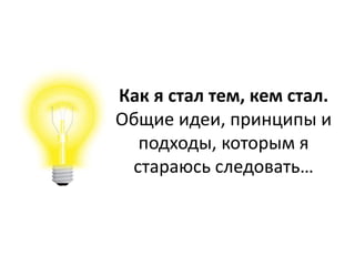Как я стал тем, кем стал.
Общие идеи, принципы и
подходы, которым я
стараюсь следовать…
 