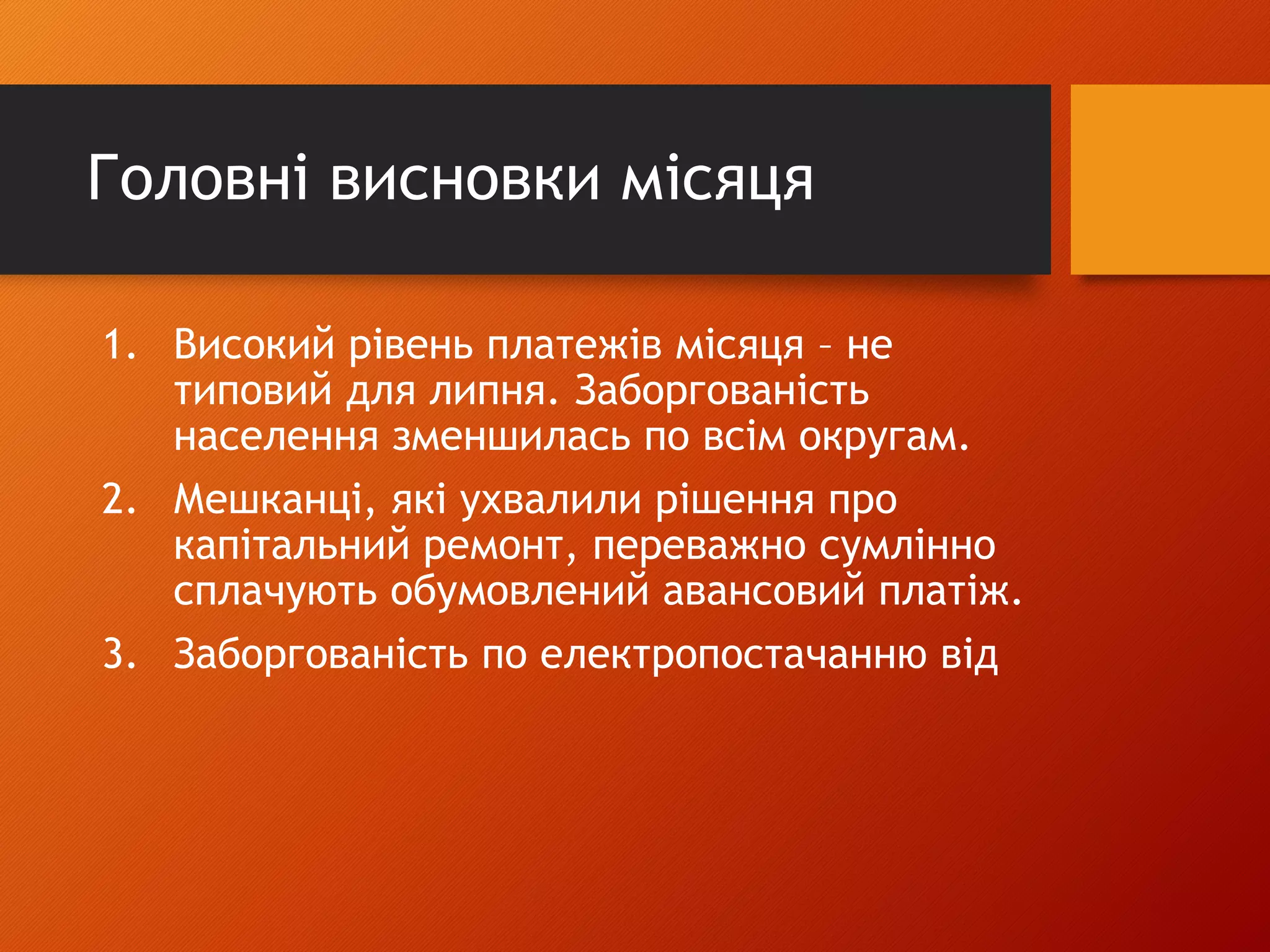 Головні висновки місяця
1. Високий рівень платежів місяця – не
типовий для липня. Заборгованість
населення зменшилась по всім округам.
2. Мешканці, які ухвалили рішення про
капітальний ремонт, переважно сумлінно
сплачують обумовлений авансовий платіж.
3. Заборгованість по електропостачанню від
 
