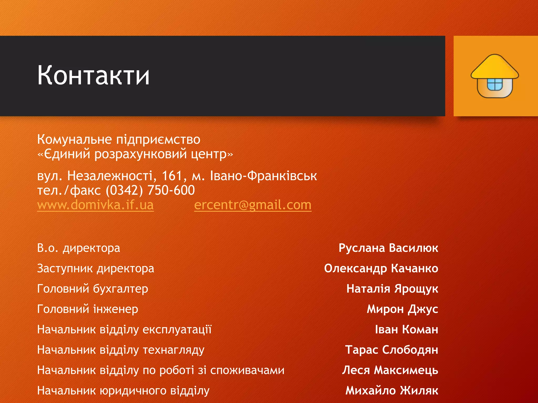 Контакти
Комунальне підприємство
«Єдиний розрахунковий центр»
вул. Незалежності, 161, м. Івано-Франківськ
тел./факс (0342) 750-600
www.domivka.if.ua ercentr@gmail.com
В.о. директора Руслана Василюк
Заступник директора Олександр Качанко
Головний бухгалтер Наталія Ярощук
Головний інженер Мирон Джус
Начальник відділу експлуатації Іван Коман
Начальник відділу технагляду Тарас Слободян
Начальник відділу по роботі зі споживачами Леся Максимець
Начальник юридичного відділу Михайло Жиляк
 