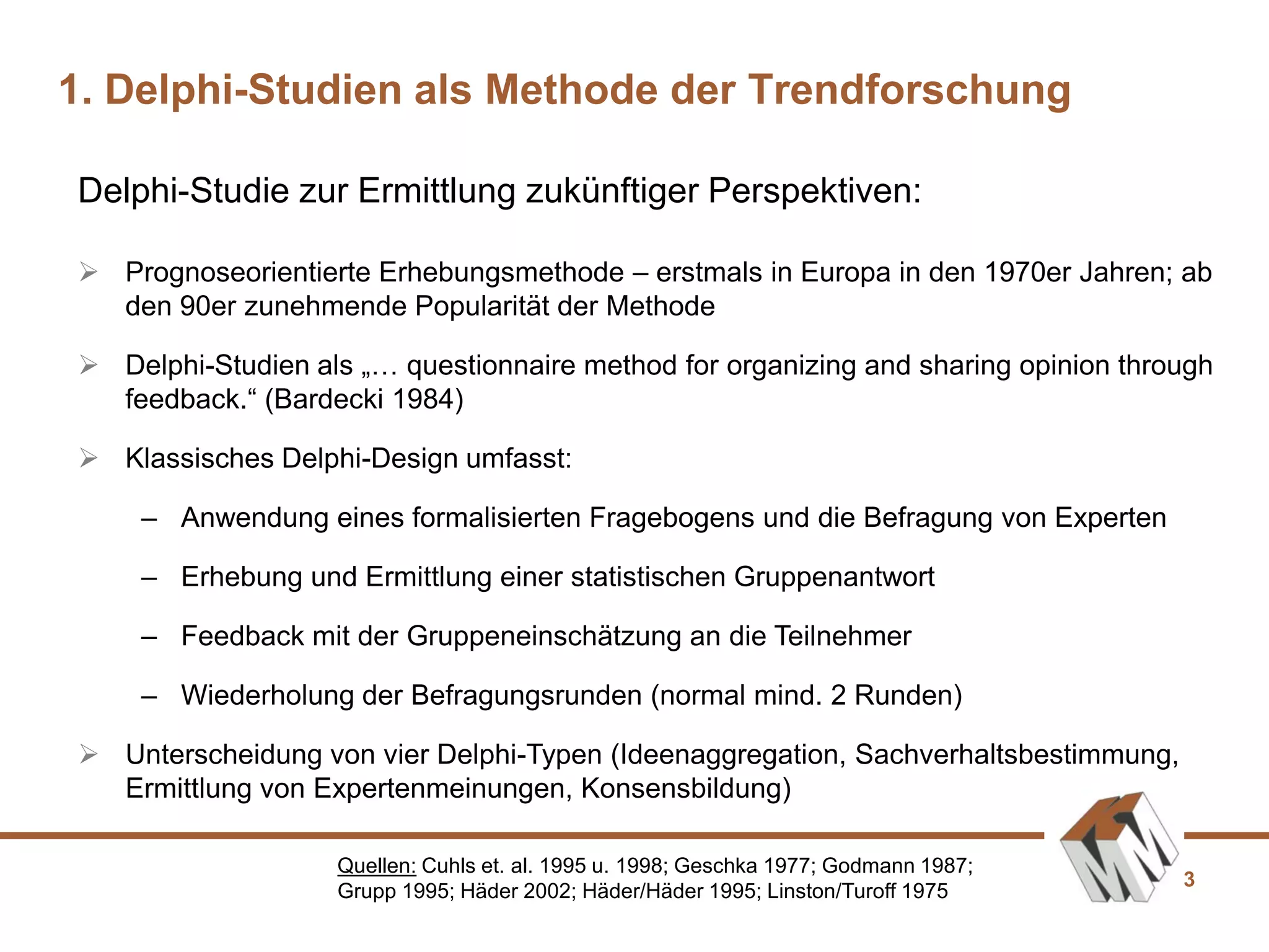 3
Delphi-Studie zur Ermittlung zukünftiger Perspektiven:
1. Delphi-Studien als Methode der Trendforschung
Quellen: Cuhls et. al. 1995 u. 1998; Geschka 1977; Godmann 1987;
Grupp 1995; Häder 2002; Häder/Häder 1995; Linston/Turoff 1975
 Prognoseorientierte Erhebungsmethode – erstmals in Europa in den 1970er Jahren; ab
den 90er zunehmende Popularität der Methode
 Delphi-Studien als „… questionnaire method for organizing and sharing opinion through
feedback.“ (Bardecki 1984)
 Klassisches Delphi-Design umfasst:
– Anwendung eines formalisierten Fragebogens und die Befragung von Experten
– Erhebung und Ermittlung einer statistischen Gruppenantwort
– Feedback mit der Gruppeneinschätzung an die Teilnehmer
– Wiederholung der Befragungsrunden (normal mind. 2 Runden)
 Unterscheidung von vier Delphi-Typen (Ideenaggregation, Sachverhaltsbestimmung,
Ermittlung von Expertenmeinungen, Konsensbildung)
 