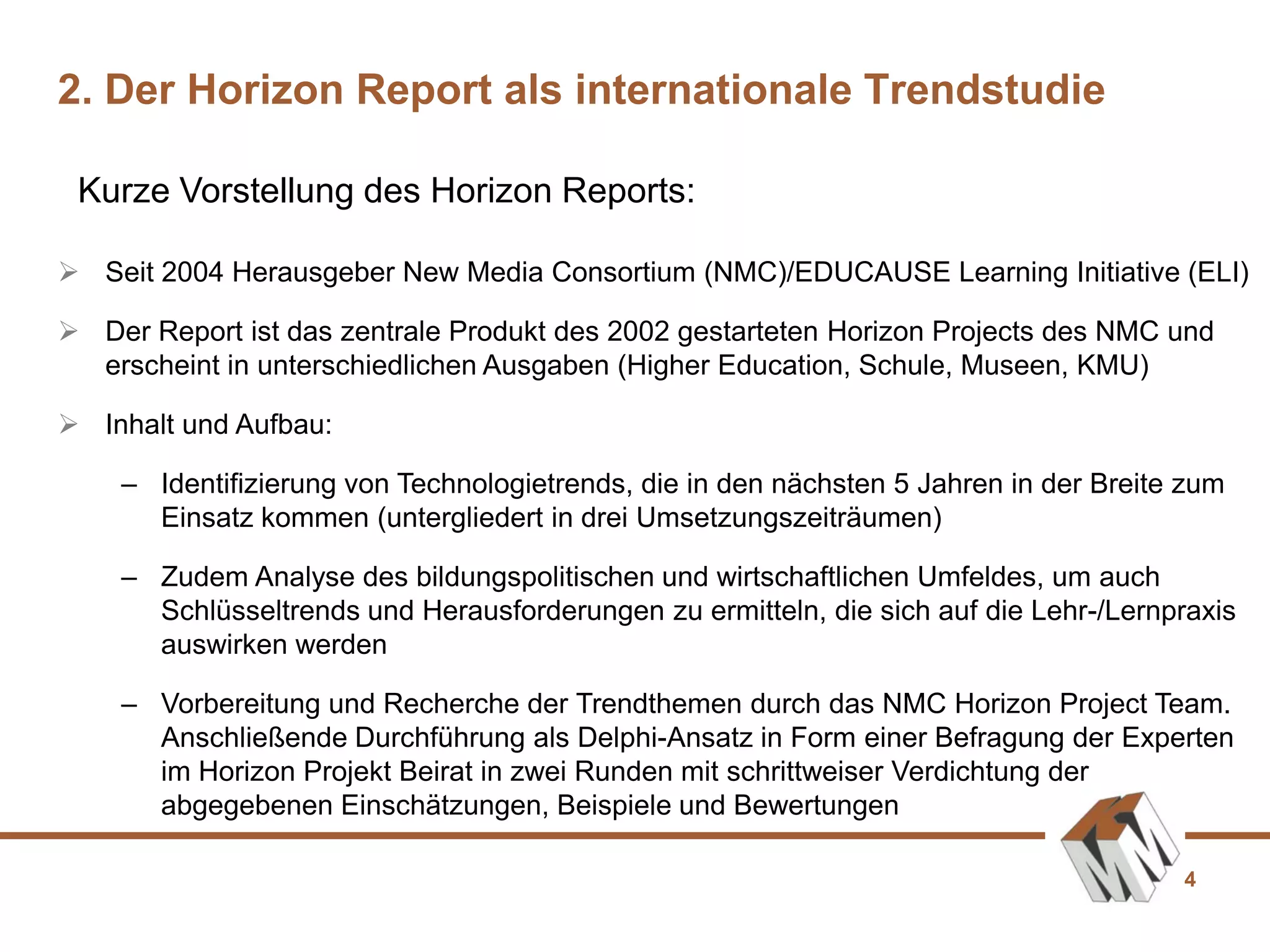 4
Kurze Vorstellung des Horizon Reports:
2. Der Horizon Report als internationale Trendstudie
 Seit 2004 Herausgeber New Media Consortium (NMC)/EDUCAUSE Learning Initiative (ELI)
 Der Report ist das zentrale Produkt des 2002 gestarteten Horizon Projects des NMC und
erscheint in unterschiedlichen Ausgaben (Higher Education, Schule, Museen, KMU)
 Inhalt und Aufbau:
– Identifizierung von Technologietrends, die in den nächsten 5 Jahren in der Breite zum
Einsatz kommen (untergliedert in drei Umsetzungszeiträumen)
– Zudem Analyse des bildungspolitischen und wirtschaftlichen Umfeldes, um auch
Schlüsseltrends und Herausforderungen zu ermitteln, die sich auf die Lehr-/Lernpraxis
auswirken werden
– Vorbereitung und Recherche der Trendthemen durch das NMC Horizon Project Team.
Anschließende Durchführung als Delphi-Ansatz in Form einer Befragung der Experten
im Horizon Projekt Beirat in zwei Runden mit schrittweiser Verdichtung der
abgegebenen Einschätzungen, Beispiele und Bewertungen
 