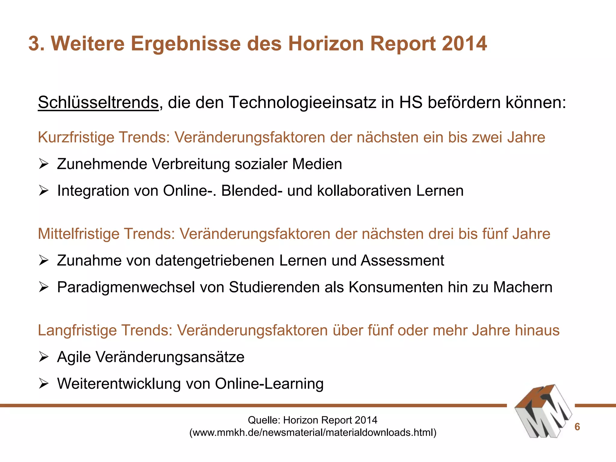 6
Kurzfristige Trends: Veränderungsfaktoren der nächsten ein bis zwei Jahre
 Zunehmende Verbreitung sozialer Medien
 Integration von Online-. Blended- und kollaborativen Lernen
Mittelfristige Trends: Veränderungsfaktoren der nächsten drei bis fünf Jahre
 Zunahme von datengetriebenen Lernen und Assessment
 Paradigmenwechsel von Studierenden als Konsumenten hin zu Machern
Langfristige Trends: Veränderungsfaktoren über fünf oder mehr Jahre hinaus
 Agile Veränderungsansätze
 Weiterentwicklung von Online-Learning
Schlüsseltrends, die den Technologieeinsatz in HS befördern können:
3. Weitere Ergebnisse des Horizon Report 2014
Quelle: Horizon Report 2014
(www.mmkh.de/newsmaterial/materialdownloads.html)
 