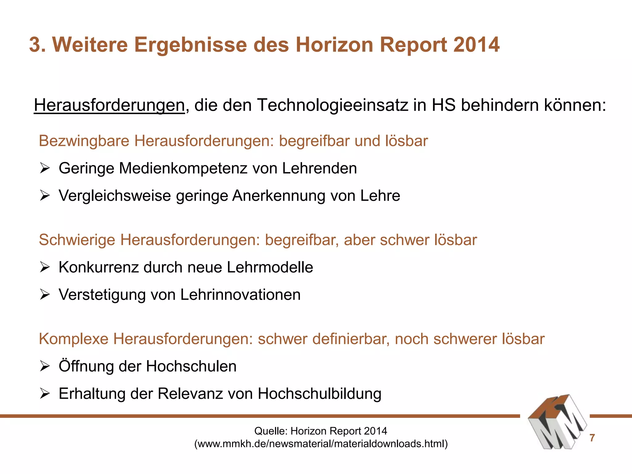 7
Bezwingbare Herausforderungen: begreifbar und lösbar
 Geringe Medienkompetenz von Lehrenden
 Vergleichsweise geringe Anerkennung von Lehre
Schwierige Herausforderungen: begreifbar, aber schwer lösbar
 Konkurrenz durch neue Lehrmodelle
 Verstetigung von Lehrinnovationen
Komplexe Herausforderungen: schwer definierbar, noch schwerer lösbar
 Öffnung der Hochschulen
 Erhaltung der Relevanz von Hochschulbildung
Herausforderungen, die den Technologieeinsatz in HS behindern können:
3. Weitere Ergebnisse des Horizon Report 2014
Quelle: Horizon Report 2014
(www.mmkh.de/newsmaterial/materialdownloads.html)
 