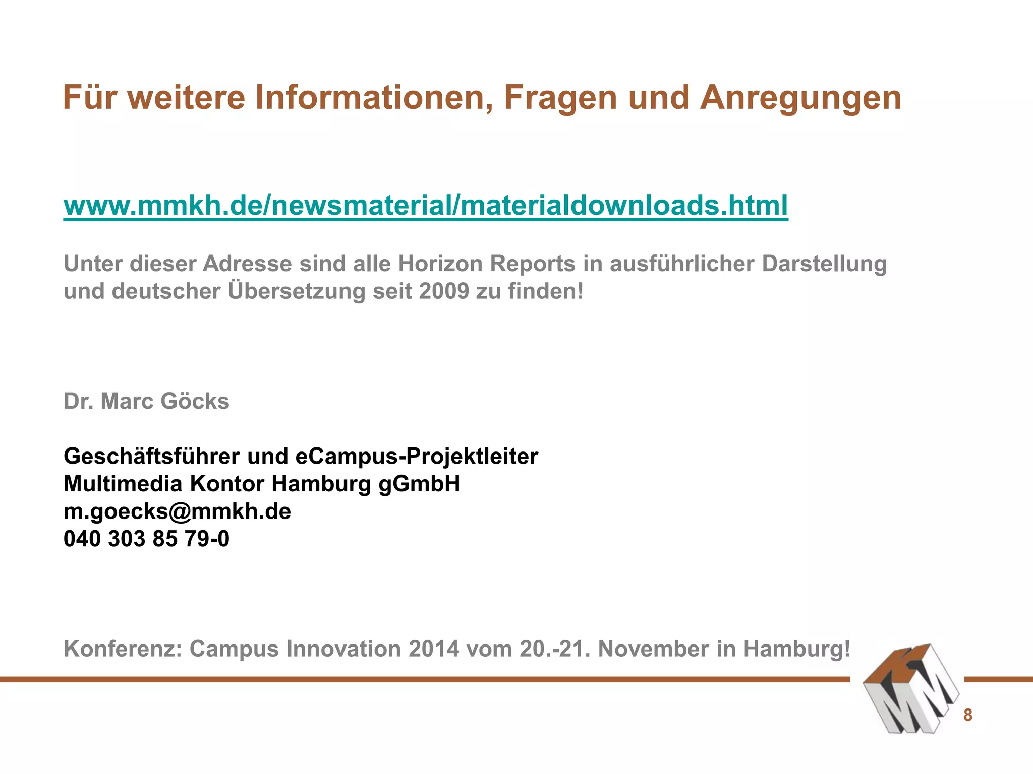 8
Für weitere Informationen, Fragen und Anregungen
www.mmkh.de/newsmaterial/materialdownloads.html
Unter dieser Adresse sind alle Horizon Reports in ausführlicher Darstellung
und deutscher Übersetzung seit 2009 zu finden!
Dr. Marc Göcks
Geschäftsführer und eCampus-Projektleiter
Multimedia Kontor Hamburg gGmbH
m.goecks@mmkh.de
040 303 85 79-0
Konferenz: Campus Innovation 2014 vom 20.-21. November in Hamburg!
 