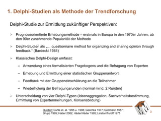 3
Delphi-Studie zur Ermittlung zukünftiger Perspektiven:
1. Delphi-Studien als Methode der Trendforschung
Quellen: Cuhls et. al. 1995 u. 1998; Geschka 1977; Godmann 1987;
Grupp 1995; Häder 2002; Häder/Häder 1995; Linston/Turoff 1975
 Prognoseorientierte Erhebungsmethode – erstmals in Europa in den 1970er Jahren; ab
den 90er zunehmende Popularität der Methode
 Delphi-Studien als „… questionnaire method for organizing and sharing opinion through
feedback.“ (Bardecki 1984)
 Klassisches Delphi-Design umfasst:
– Anwendung eines formalisierten Fragebogens und die Befragung von Experten
– Erhebung und Ermittlung einer statistischen Gruppenantwort
– Feedback mit der Gruppeneinschätzung an die Teilnehmer
– Wiederholung der Befragungsrunden (normal mind. 2 Runden)
 Unterscheidung von vier Delphi-Typen (Ideenaggregation, Sachverhaltsbestimmung,
Ermittlung von Expertenmeinungen, Konsensbildung)
 